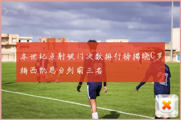 本世纪点射破门次数排行榜揭晓C罗梅西凯恩分列前三名