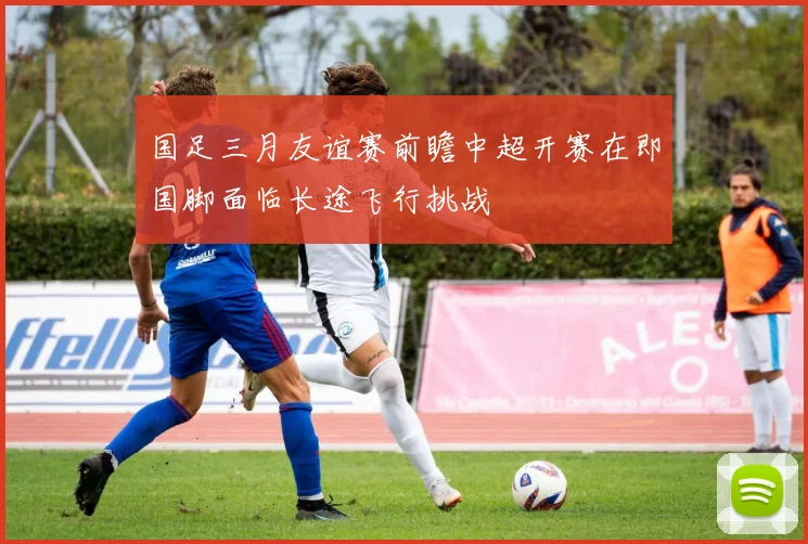 国足三月友谊赛前瞻中超开赛在即国脚面临长途飞行挑战