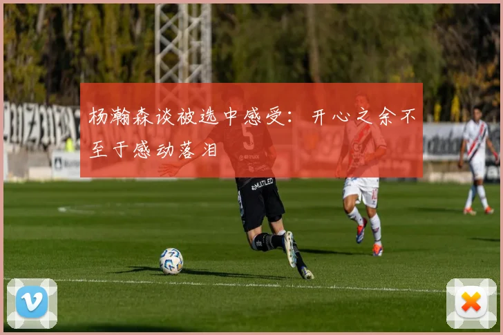 杨瀚森谈被选中感受：开心之余不至于感动落泪
