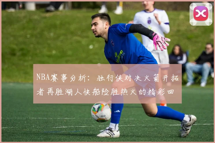 NBA赛事分析：独行侠对决火箭开拓者再胜湖人快船险胜热火的精彩回顾