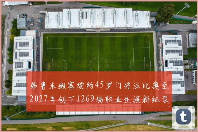 弗鲁米嫩塞续约45岁门将法比奥至2027年创下1269场职业生涯新纪录