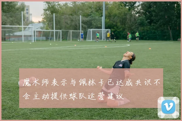 魔术师表示与佩林卡已达成共识不会主动提供球队运营建议