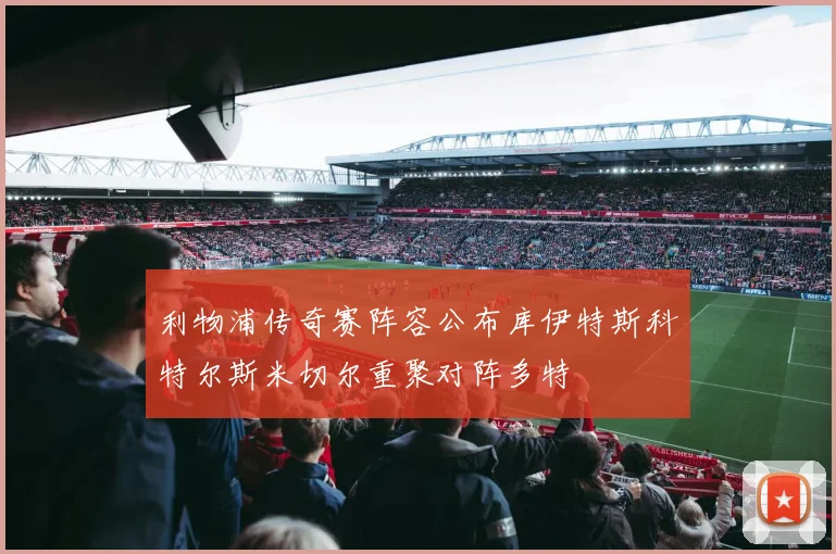 利物浦传奇赛阵容公布库伊特斯科特尔斯米切尔重聚对阵多特