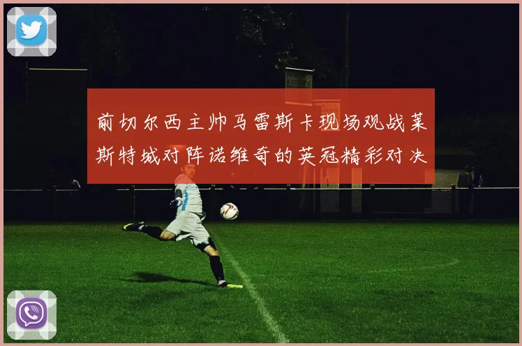 前切尔西主帅马雷斯卡现场观战莱斯特城对阵诺维奇的英冠精彩对决