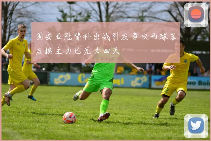 国安亚冠替补出战引发争议两球落后换主力已无力回天