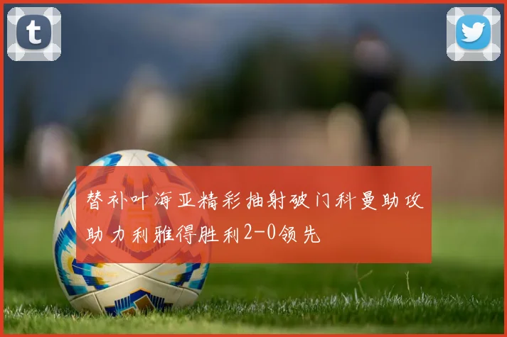 替补叶海亚精彩抽射破门科曼助攻助力利雅得胜利2-0领先