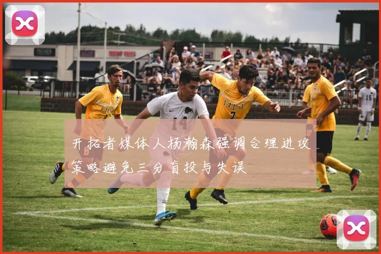 开拓者媒体人杨瀚森强调合理进攻策略避免三分盲投与失误