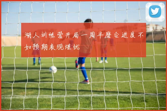 湖人训练营开局一周半磨合进度不如预期表现堪忧