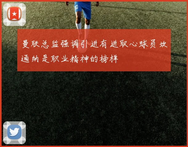 曼联总监强调引进有进取心球员坎通纳是职业精神的榜样