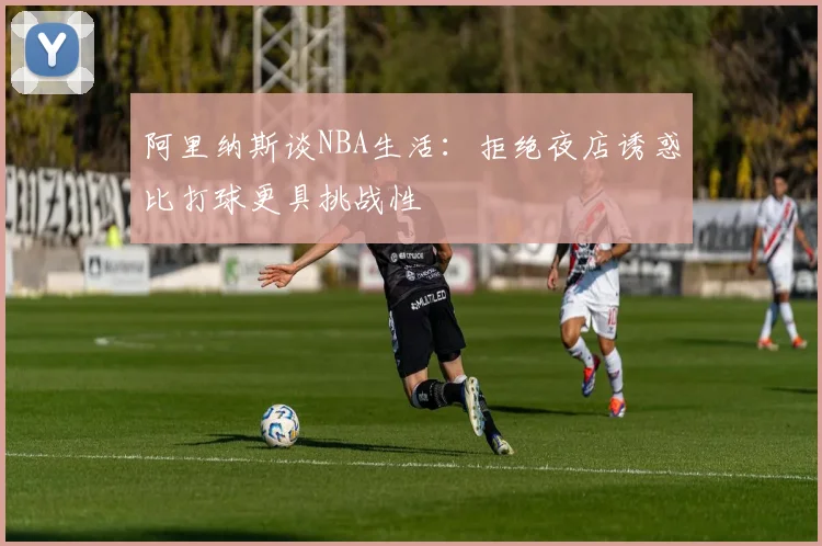 阿里纳斯谈NBA生活：拒绝夜店诱惑比打球更具挑战性