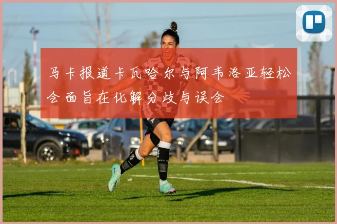 马卡报道卡瓦哈尔与阿韦洛亚轻松会面旨在化解分歧与误会