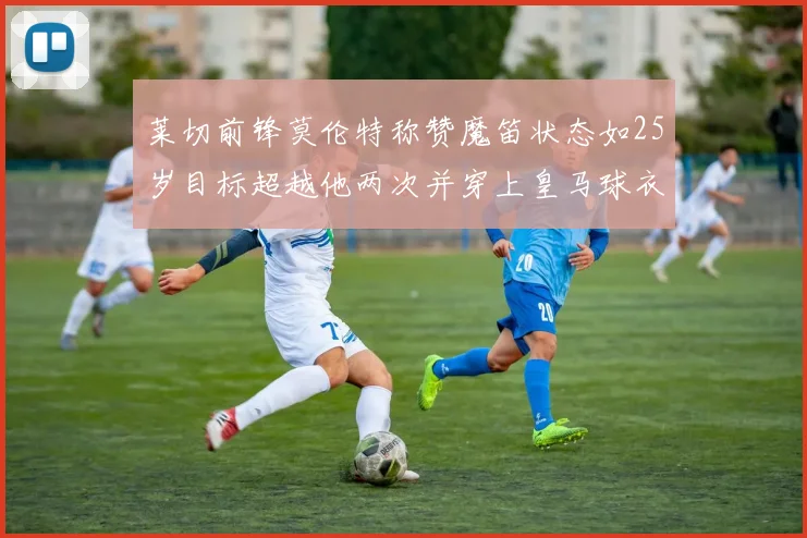 莱切前锋莫伦特称赞魔笛状态如25岁目标超越他两次并穿上皇马球衣