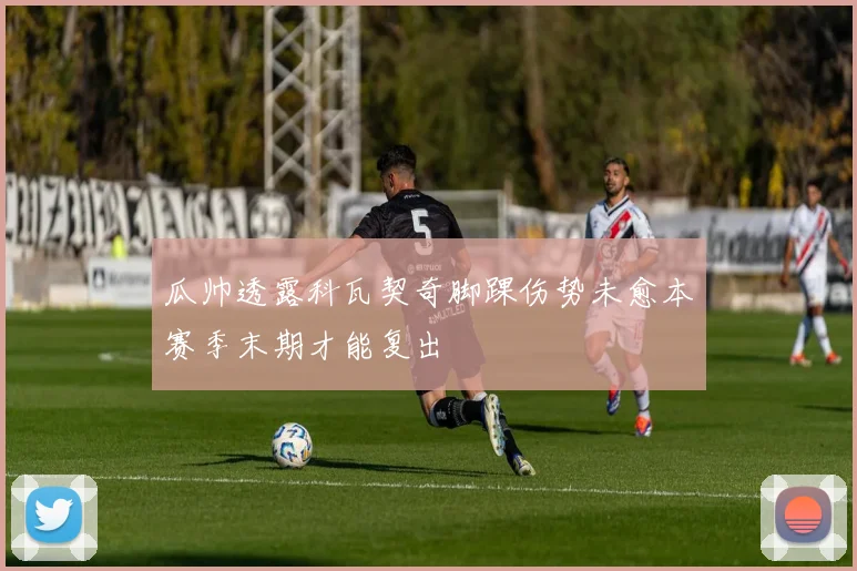 瓜帅透露科瓦契奇脚踝伤势未愈本赛季末期才能复出