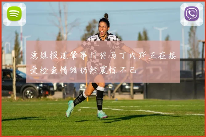 意媒报道肇事门将马丁内斯正在接受检查情绪仍然震惊不已
