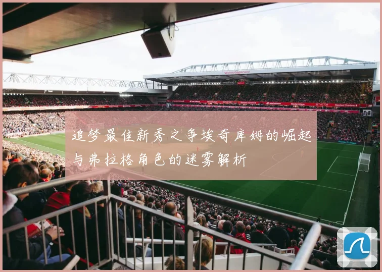 追梦最佳新秀之争埃奇库姆的崛起与弗拉格角色的迷雾解析