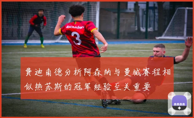费迪南德分析阿森纳与曼城赛程相似热苏斯的冠军经验至关重要